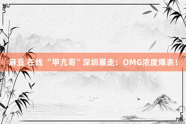 麻豆 在线 “甲亢哥”深圳暴走：OMG浓度爆表！