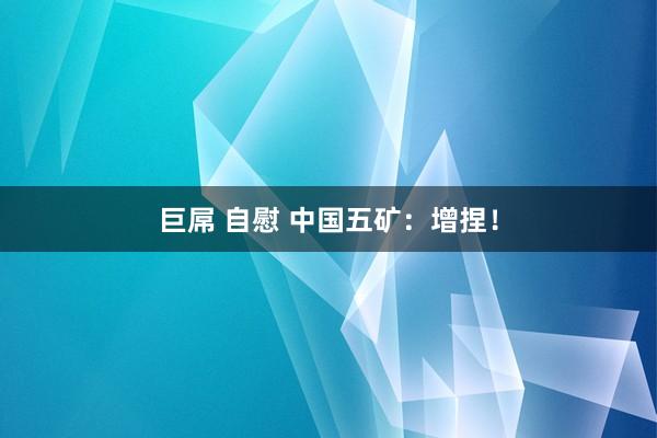 巨屌 自慰 中国五矿：增捏！