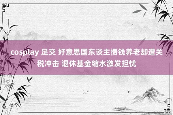 cosplay 足交 好意思国东谈主攒钱养老却遭关税冲击 退休基金缩水激发担忧