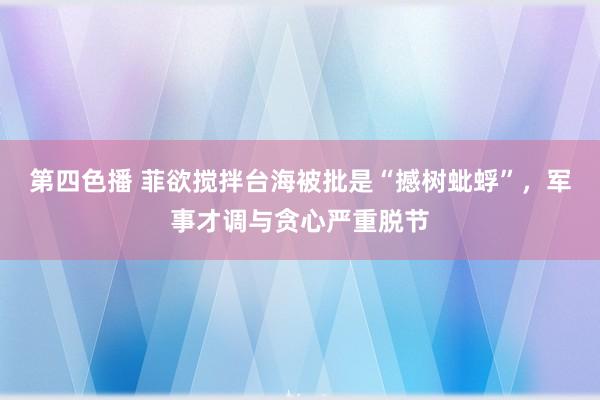 第四色播 菲欲搅拌台海被批是“撼树蚍蜉”，军事才调与贪心严重脱节