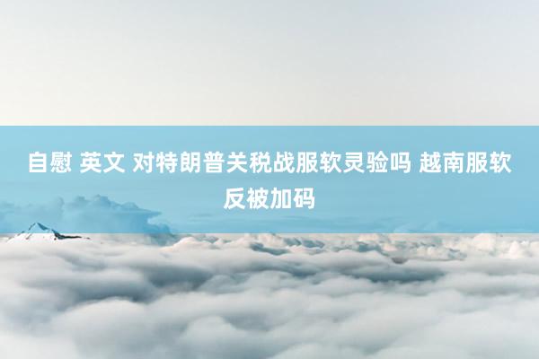 自慰 英文 对特朗普关税战服软灵验吗 越南服软反被加码