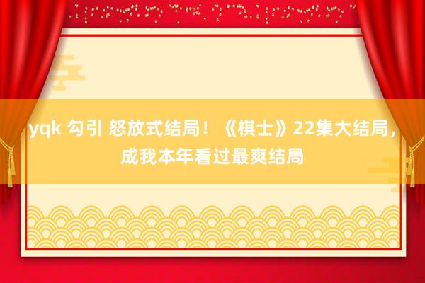 yqk 勾引 怒放式结局！《棋士》22集大结局，成我本年看过最爽结局