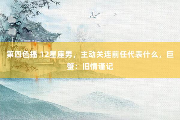 第四色播 12星座男，主动关连前任代表什么，巨蟹：旧情谨记