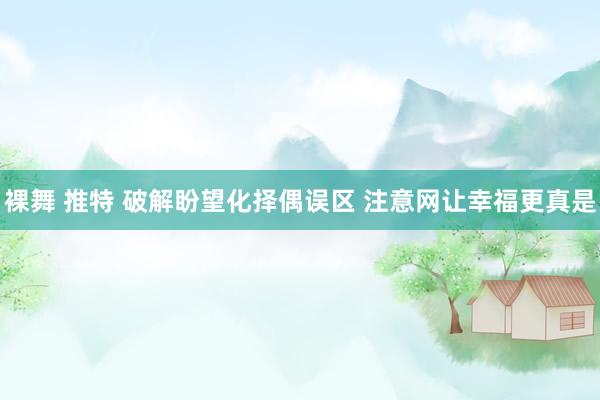 裸舞 推特 破解盼望化择偶误区 注意网让幸福更真是