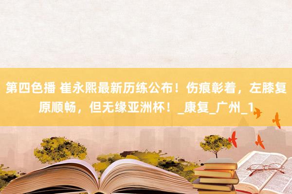第四色播 崔永熙最新历练公布！伤痕彰着，左膝复原顺畅，但无缘亚洲杯！_康复_广州_1