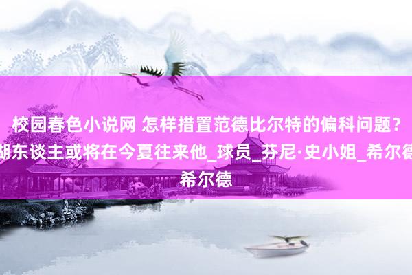 校园春色小说网 怎样措置范德比尔特的偏科问题？湖东谈主或将在今夏往来他_球员_芬尼·史小姐_希尔德