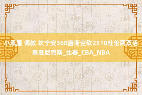 小黑屋 调教 坎宁安368唐斯空砍2510杜伦两双活塞胜尼克斯_比赛_CBA_NBA