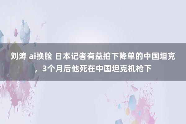 刘涛 ai换脸 日本记者有益拍下降单的中国坦克，3个月后他死在中国坦克机枪下