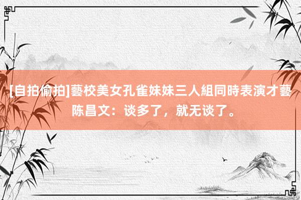 [自拍偷拍]藝校美女孔雀妹妹三人組同時表演才藝 陈昌文：谈多了，就无谈了。