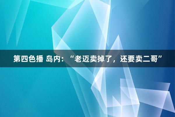 第四色播 岛内：“老迈卖掉了，还要卖二哥”