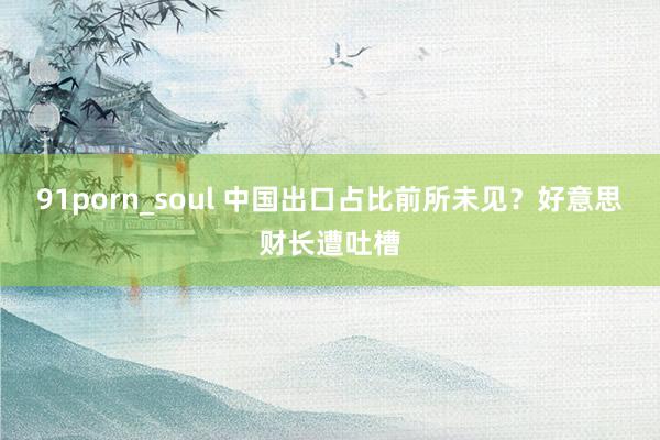 91porn_soul 中国出口占比前所未见？好意思财长遭吐槽