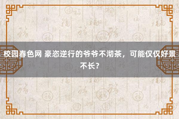 校园春色网 豪恣逆行的爷爷不沏茶，可能仅仅好景不长？