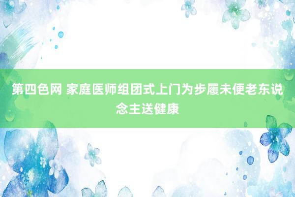 第四色网 家庭医师组团式上门为步履未便老东说念主送健康