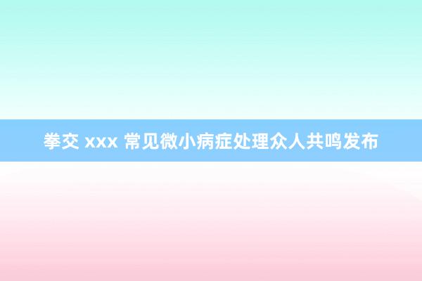 拳交 xxx 常见微小病症处理众人共鸣发布