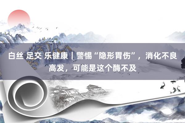 白丝 足交 乐健康｜警惕“隐形胃伤”，消化不良高发，可能是这个酶不及