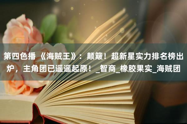 第四色播 《海贼王》：颠簸！超新星实力排名榜出炉，主角团已遥遥起原！_智商_橡胶果实_海贼团