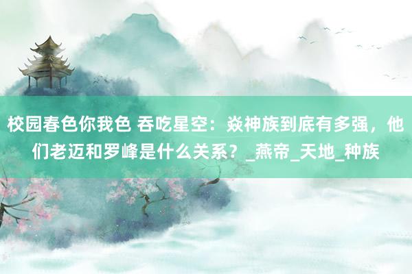 校园春色你我色 吞吃星空：焱神族到底有多强，他们老迈和罗峰是什么关系？_燕帝_天地_种族