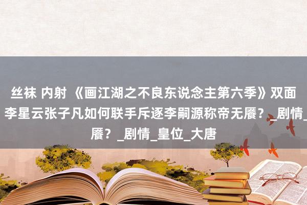 丝袜 内射 《画江湖之不良东说念主第六季》双面身份破局！李星云张子凡如何联手斥逐李嗣源称帝无餍？_剧情_皇位_大唐