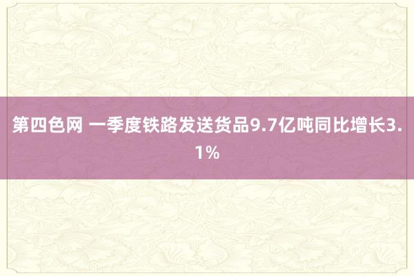 第四色网 一季度铁路发送货品9.7亿吨同比增长3.1%
