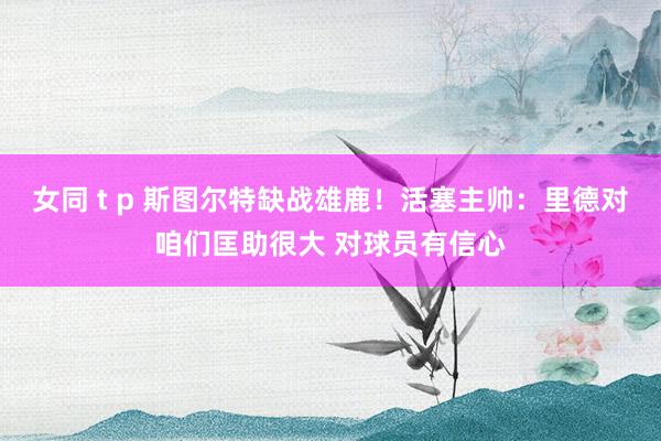 女同 t p 斯图尔特缺战雄鹿！活塞主帅：里德对咱们匡助很大 对球员有信心