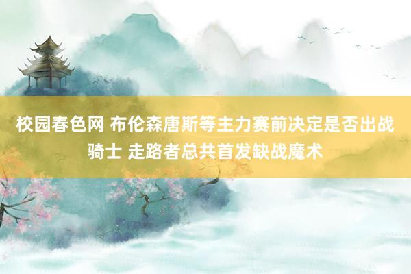 校园春色网 布伦森唐斯等主力赛前决定是否出战骑士 走路者总共首发缺战魔术