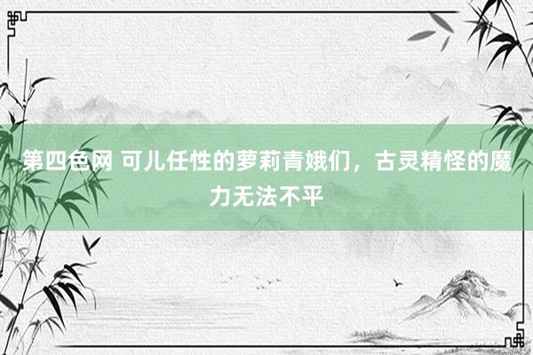 第四色网 可儿任性的萝莉青娥们，古灵精怪的魔力无法不平