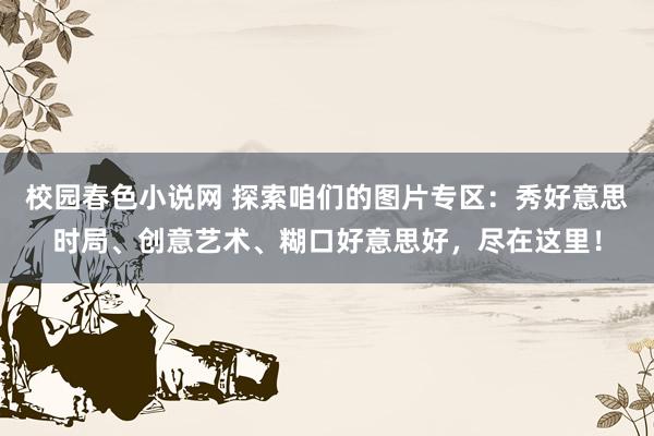 校园春色小说网 探索咱们的图片专区：秀好意思时局、创意艺术、糊口好意思好，尽在这里！