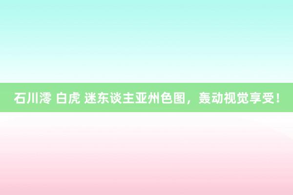石川澪 白虎 迷东谈主亚州色图，轰动视觉享受！
