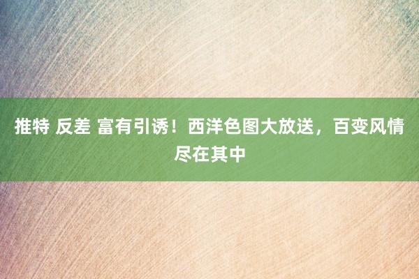 推特 反差 富有引诱！西洋色图大放送，百变风情尽在其中