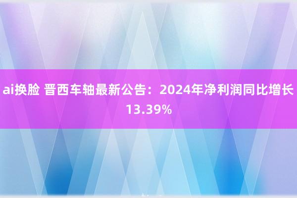 ai换脸 晋西车轴最新公告：2024年净利润同比增长13.39%