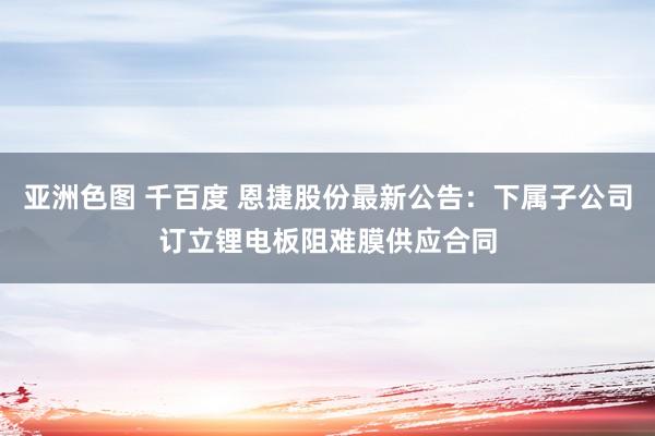亚洲色图 千百度 恩捷股份最新公告：下属子公司订立锂电板阻难膜供应合同