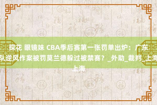 探花 眼镜妹 CBA季后赛第一张罚单出炉：广东队逆风作案被罚莫兰德躲过被禁赛？_外助_裁判_上海