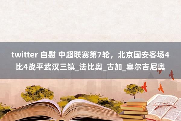 twitter 自慰 中超联赛第7轮，北京国安客场4比4战平武汉三镇_法比奥_古加_塞尔吉尼奥