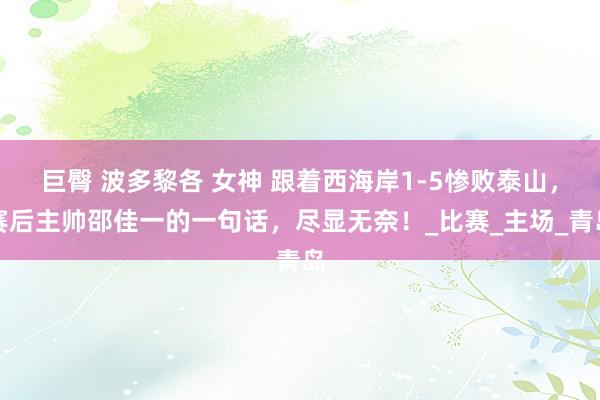 巨臀 波多黎各 女神 跟着西海岸1-5惨败泰山，赛后主帅邵佳一的一句话，尽显无奈！_比赛_主场_青岛