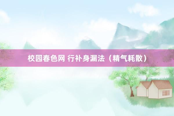 校园春色网 行补身漏法（精气耗散）