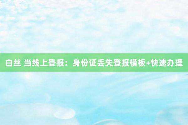 白丝 当线上登报：身份证丢失登报模板+快速办理