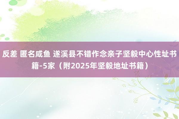 反差 匿名咸鱼 遂溪县不错作念亲子坚毅中心性址书籍-5家（附2025年坚毅地址书籍）