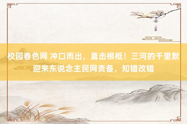 校园春色网 冲口而出，直击根柢！三河的千里默迎来东说念主民网责备，知错改错