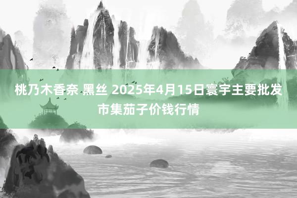桃乃木香奈 黑丝 2025年4月15日寰宇主要批发市集茄子价钱行情
