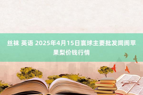 丝袜 英语 2025年4月15日寰球主要批发阛阓苹果梨价钱行情