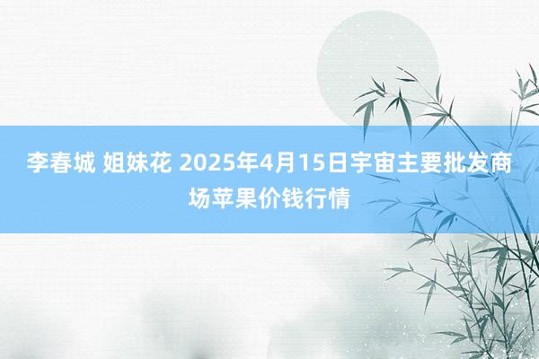 李春城 姐妹花 2025年4月15日宇宙主要批发商场苹果价钱行情
