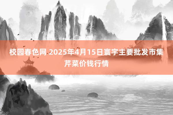 校园春色网 2025年4月15日寰宇主要批发市集芹菜价钱行情