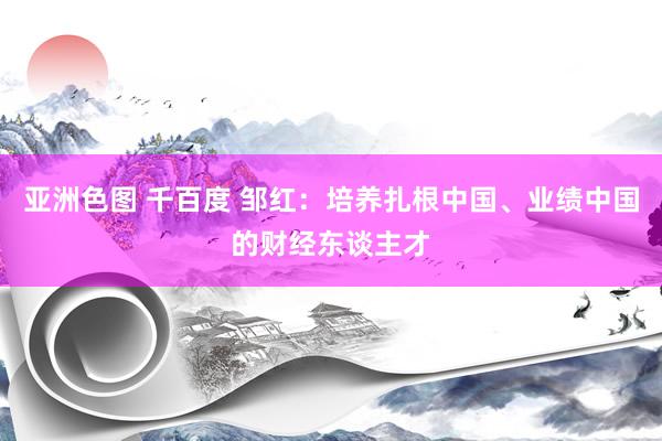 亚洲色图 千百度 邹红：培养扎根中国、业绩中国的财经东谈主才