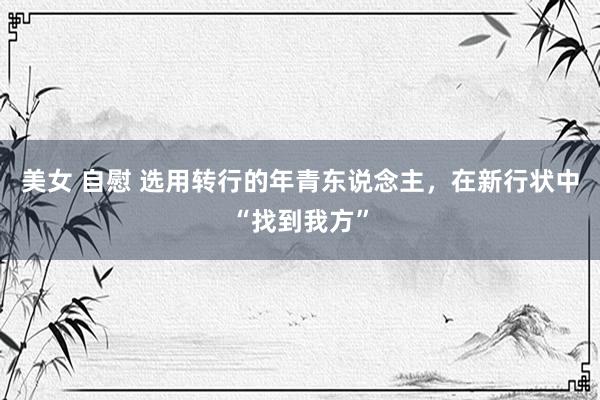 美女 自慰 选用转行的年青东说念主，在新行状中“找到我方”