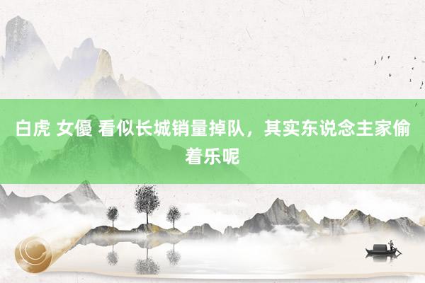 白虎 女優 看似长城销量掉队，其实东说念主家偷着乐呢
