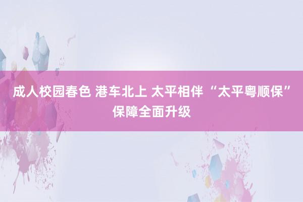 成人校园春色 港车北上 太平相伴 “太平粤顺保”保障全面升级