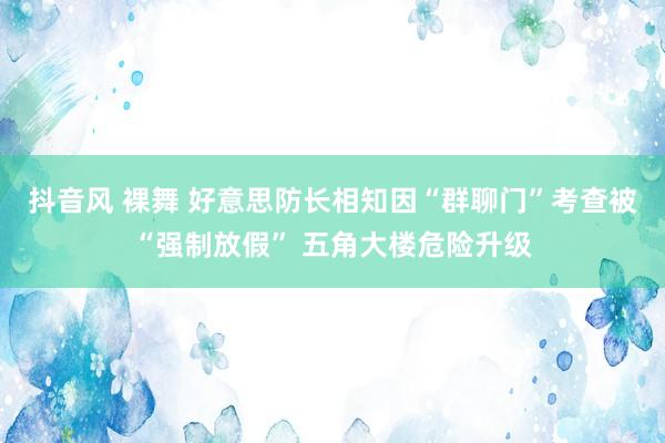 抖音风 裸舞 好意思防长相知因“群聊门”考查被“强制放假” 五角大楼危险升级