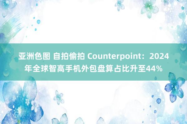 亚洲色图 自拍偷拍 Counterpoint：2024年全球智高手机外包盘算占比升至44%