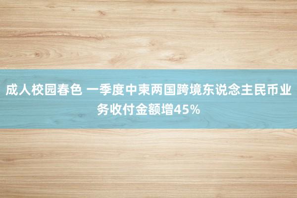成人校园春色 一季度中柬两国跨境东说念主民币业务收付金额增45%