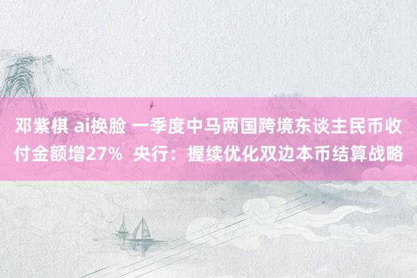 邓紫棋 ai换脸 一季度中马两国跨境东谈主民币收付金额增27%  央行：握续优化双边本币结算战略